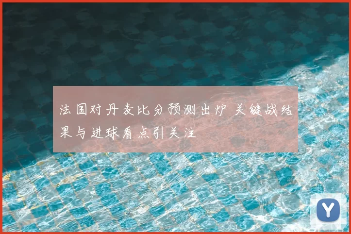 法国对丹麦比分预测出炉 关键战结果与进球看点引关注