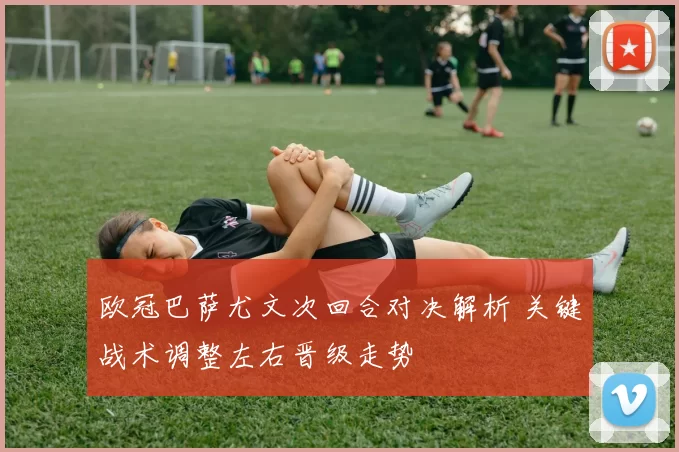 欧冠巴萨尤文次回合对决解析 关键战术调整左右晋级走势