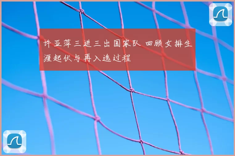 许亚萍三进三出国家队 回顾女排生涯起伏与再入选过程