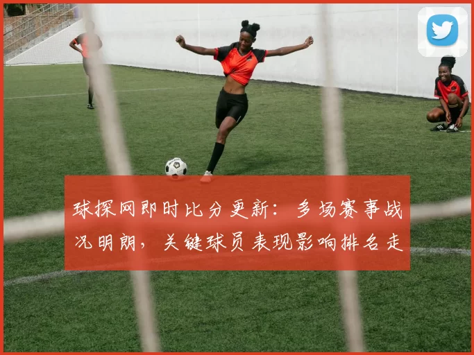 球探网即时比分更新：多场赛事战况明朗，关键球员表现影响排名走势