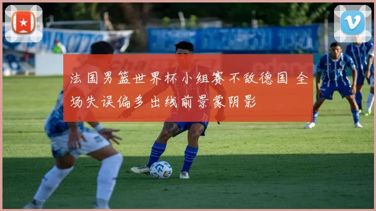 法国男篮世界杯小组赛不敌德国 全场失误偏多出线前景蒙阴影