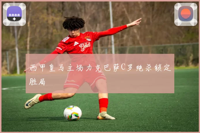 西甲皇马主场力克巴萨C罗绝杀锁定胜局