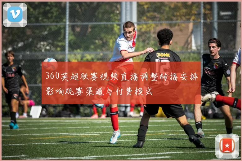 360英超联赛视频直播调整转播安排影响观赛渠道与付费模式