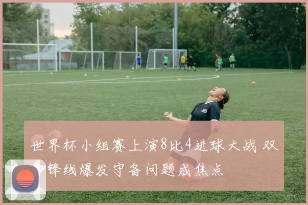世界杯小组赛上演8比4进球大战 双方锋线爆发守备问题成焦点