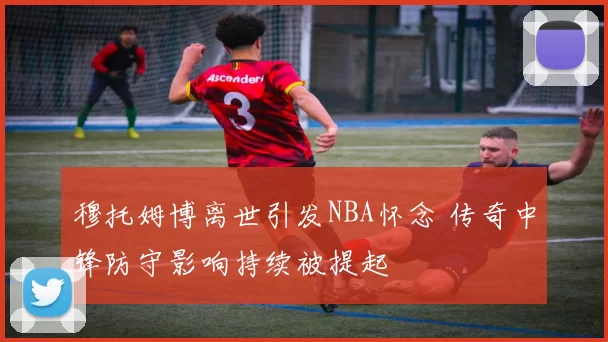 穆托姆博离世引发NBA怀念 传奇中锋防守影响持续被提起