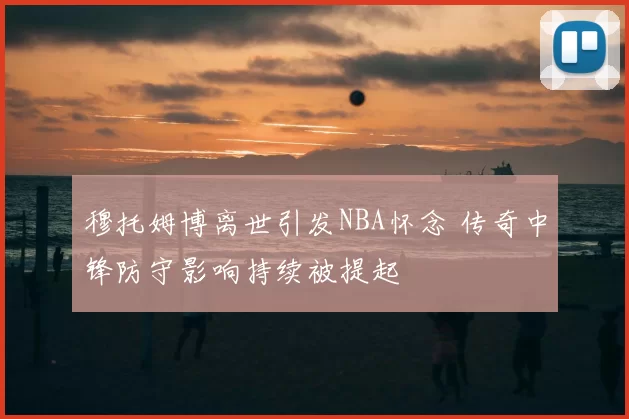 穆托姆博离世引发NBA怀念 传奇中锋防守影响持续被提起