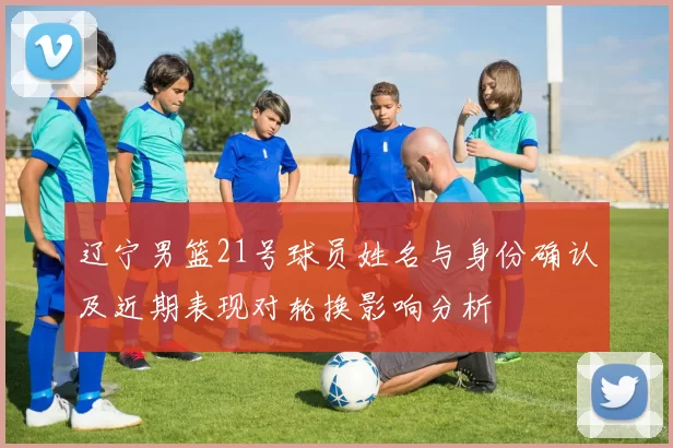 辽宁男篮21号球员姓名与身份确认及近期表现对轮换影响分析