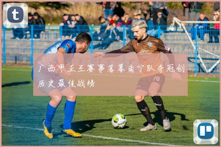 广西甲正王赛事落幕南宁队夺冠创历史最佳战绩