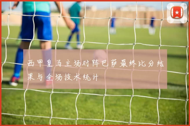 西甲皇马主场对阵巴萨最终比分结果与全场技术统计