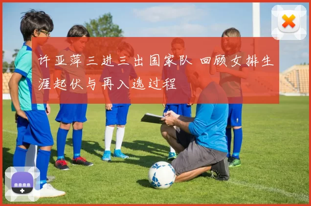 许亚萍三进三出国家队 回顾女排生涯起伏与再入选过程