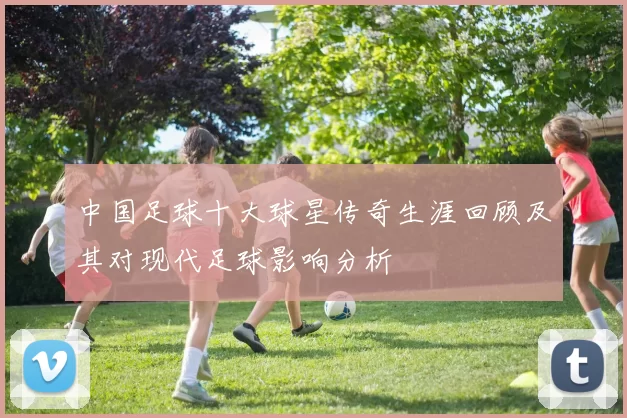 中国足球十大球星传奇生涯回顾及其对现代足球影响分析
