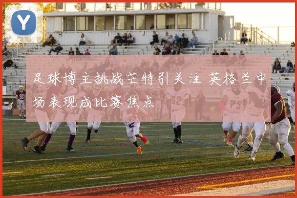 足球博主挑战芒特引关注 英格兰中场表现成比赛焦点