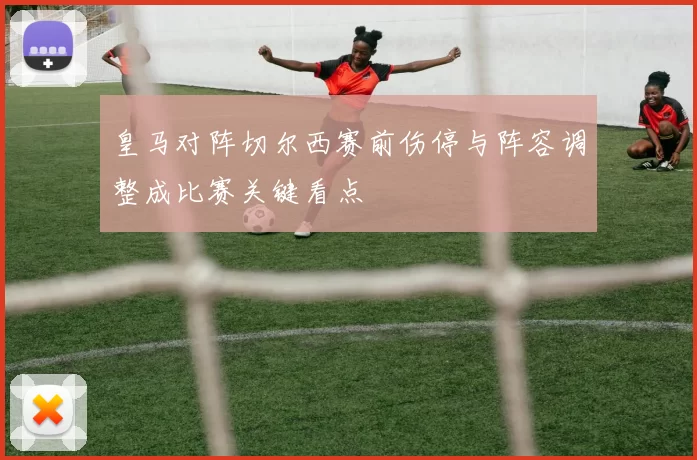 皇马对阵切尔西赛前伤停与阵容调整成比赛关键看点