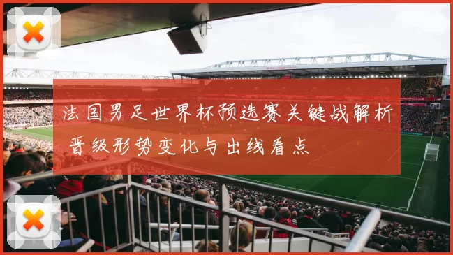 法国男足世界杯预选赛关键战解析 晋级形势变化与出线看点