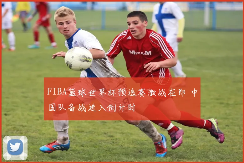 FIBA篮球世界杯预选赛激战在即 中国队备战进入倒计时