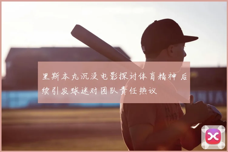 里斯本丸沉没电影探讨体育精神 后续引发球迷对团队责任热议