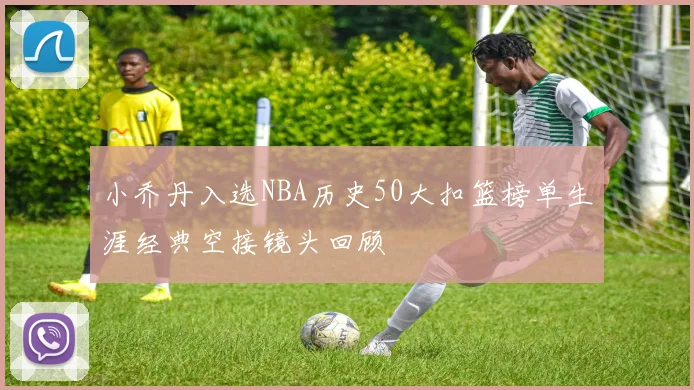 小乔丹入选NBA历史50大扣篮榜单生涯经典空接镜头回顾