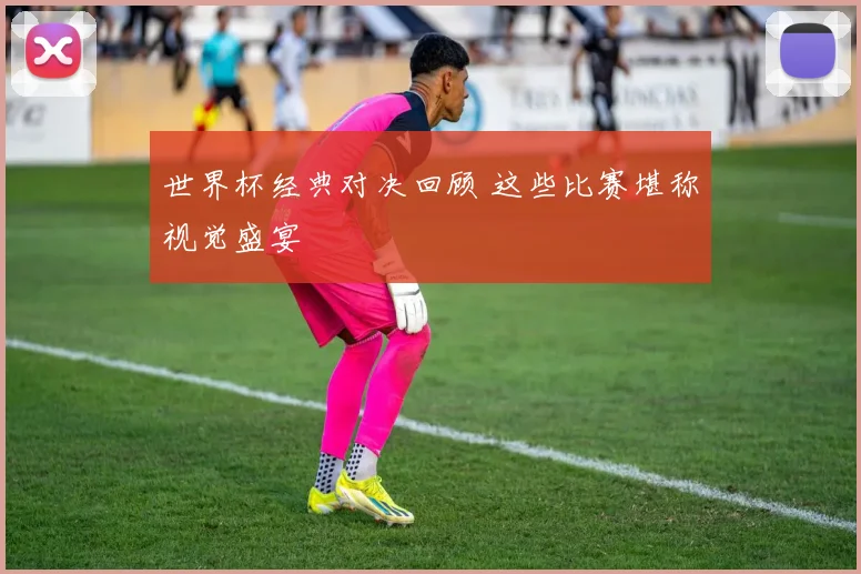 世界杯经典对决回顾 这些比赛堪称视觉盛宴