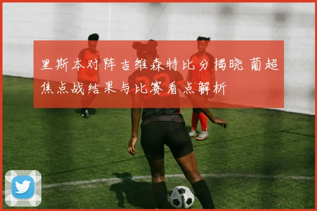 里斯本对阵吉维森特比分揭晓 葡超焦点战结果与比赛看点解析