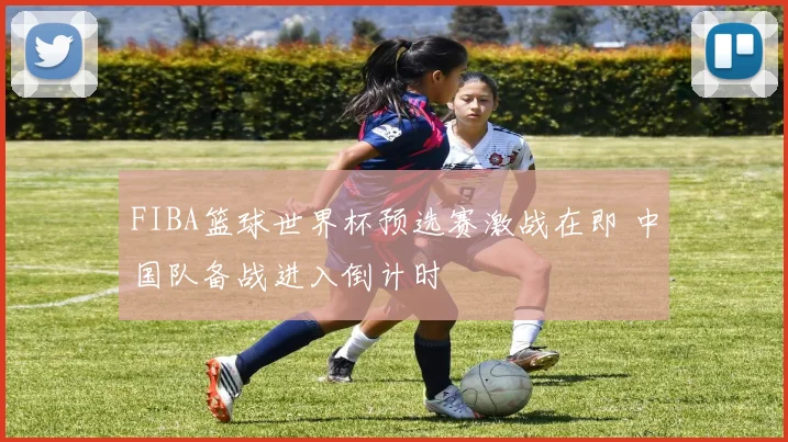 FIBA篮球世界杯预选赛激战在即 中国队备战进入倒计时